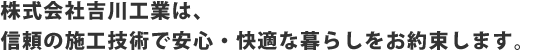 株式会社吉川工業は、信頼の施工技術で安心・快適な暮らしをお約束します。