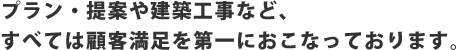 プラン・提案や建築工事など すべては顧客満足度を第一におこなっております。